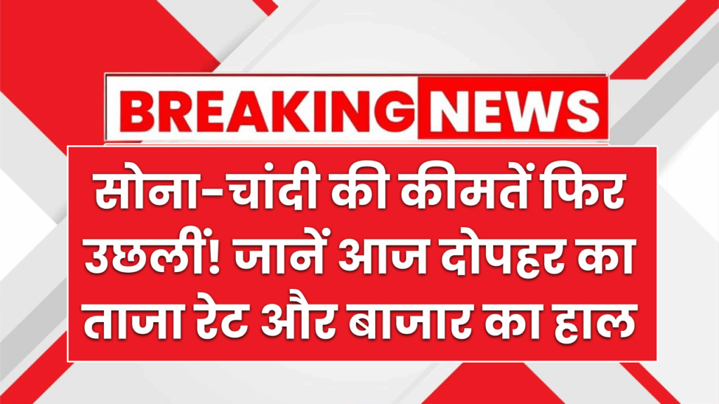 सोना-चांदी की कीमतें फिर उछलीं! जानें आज दोपहर का ताजा रेट और बाजार का हाल