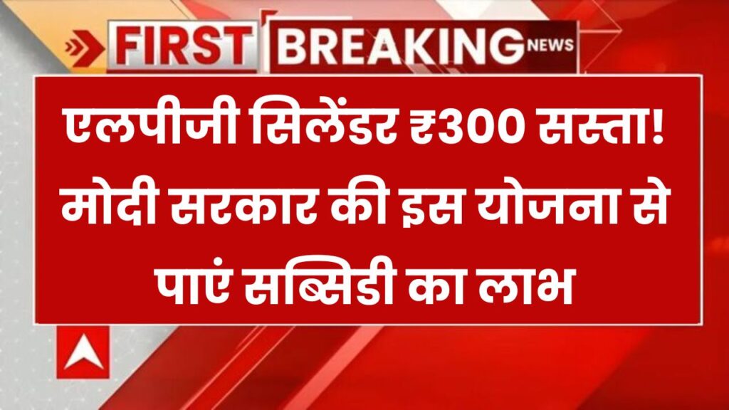 LPG सिलेंडर ₹300 सस्ता! मोदी सरकार की इस स्कीम में मिल रहा सब्सिडी का फायदा