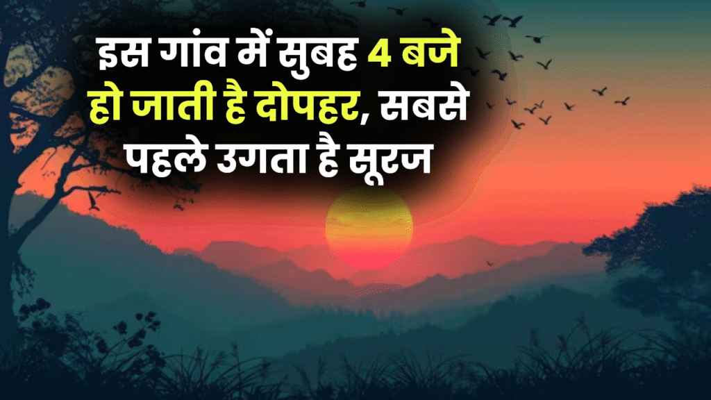 इस गांव में सुबह 4 बजे हो जाती है दोपहर, सबसे पहले उगता है सूरज