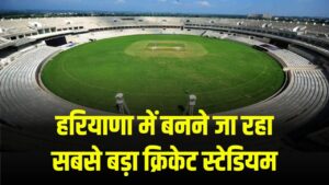 हरियाणा में बनने जा रहा सबसे बड़ा क्रिकेट स्टेडियम, आईपीएल और अंतर्राष्ट्रीय मैचों का होगा आयोजन