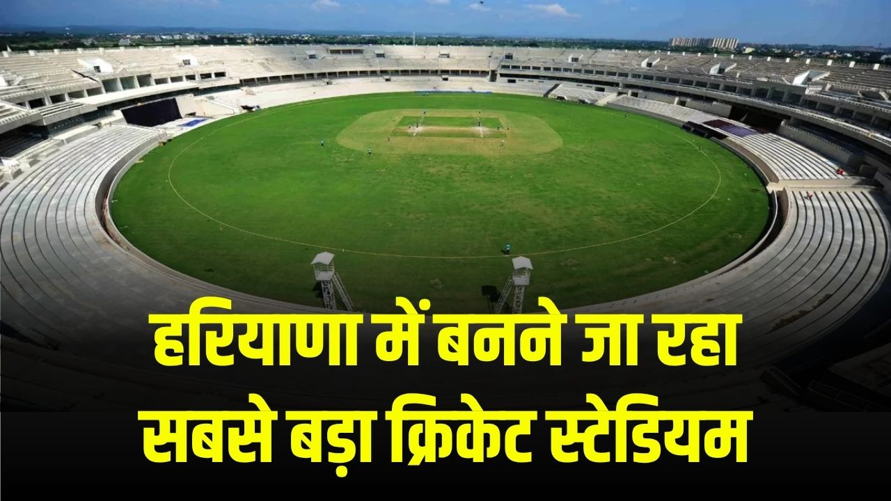 हरियाणा में बनने जा रहा सबसे बड़ा क्रिकेट स्टेडियम, आईपीएल और अंतर्राष्ट्रीय मैचों का होगा आयोजन