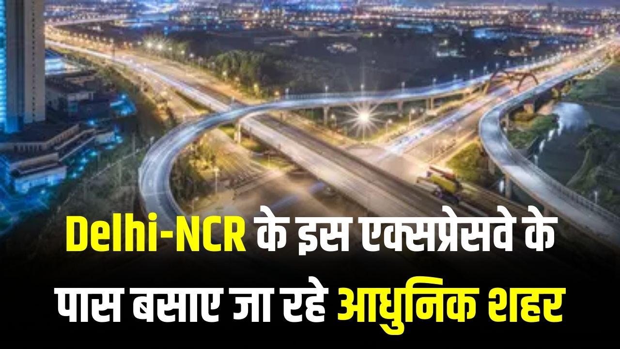 Delhi-NCR के इस एक्सप्रेसवे के पास बसाए जा रहे आधुनिक शहर! इन जिलों की जमीन की कीमत आसमान पर