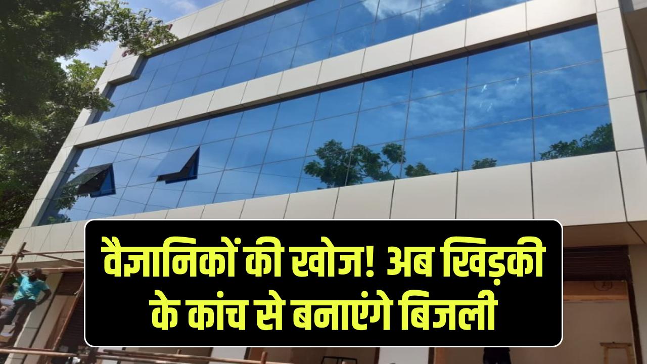 वैज्ञानिकों ने की अनोखी खोज, अब खिड़कियों के कांच बनाएंगे बिजली, ऐसी, गीजर चलेगा फ्री में!