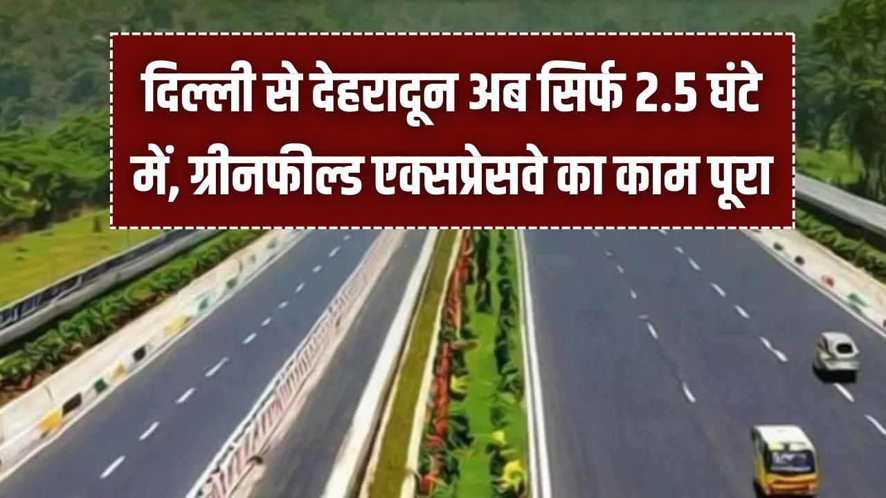 दिल्ली से देहरादून अब सिर्फ 2.5 घंटे में! ग्रीनफील्ड एक्सप्रेसवे का काम पूरा, जानें किस दिन से दौड़ेंगी गाड़ियां